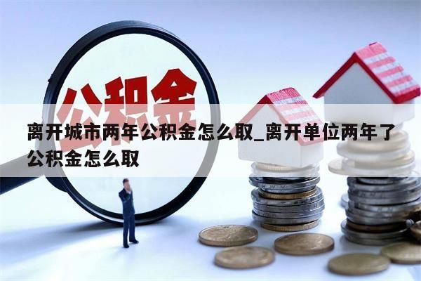 离开城市两年公积金怎么取_离开单位两年了公积金怎么取